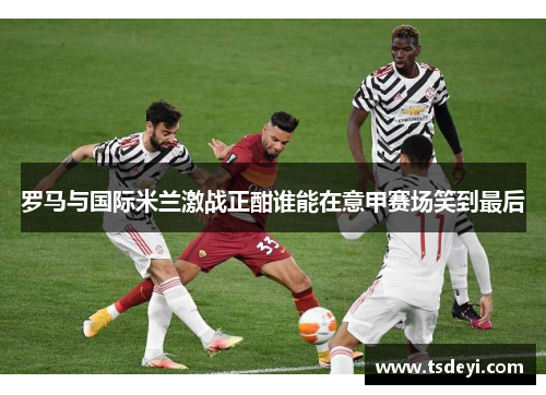 罗马与国际米兰激战正酣谁能在意甲赛场笑到最后